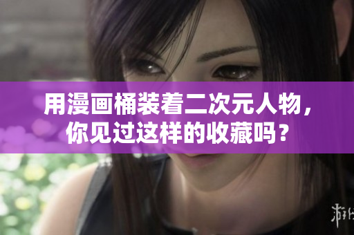 用漫画桶装着二次元人物，你见过这样的收藏吗？