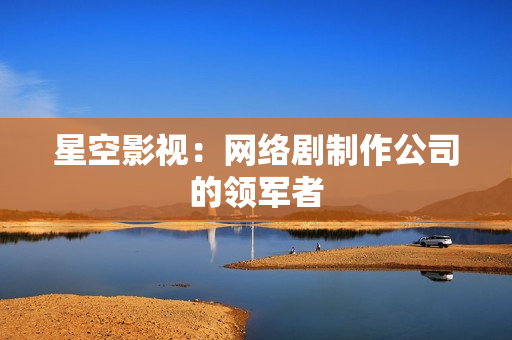 星空影视：网络剧制作公司的领军者