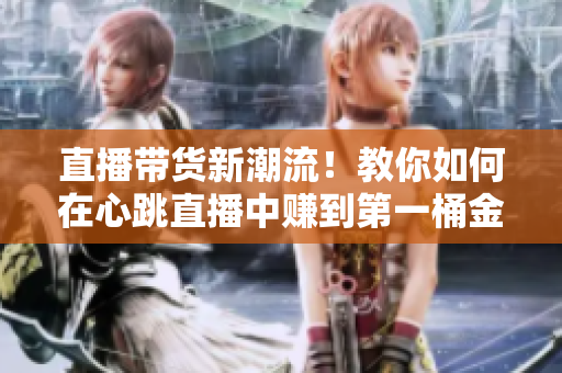 直播带货新潮流！教你如何在心跳直播中赚到第一桶金