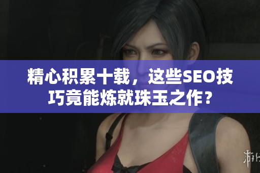 精心积累十载，这些SEO技巧竟能炼就珠玉之作？