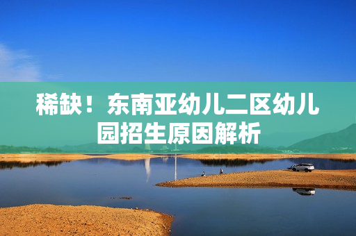 稀缺！东南亚幼儿二区幼儿园招生原因解析