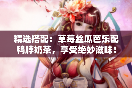 精选搭配：草莓丝瓜芭乐配鸭脖奶茶，享受绝妙滋味！