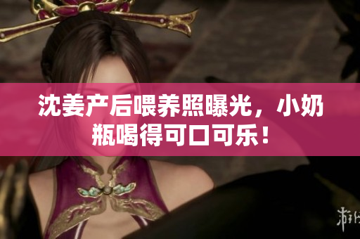 沈姜产后喂养照曝光，小奶瓶喝得可口可乐！