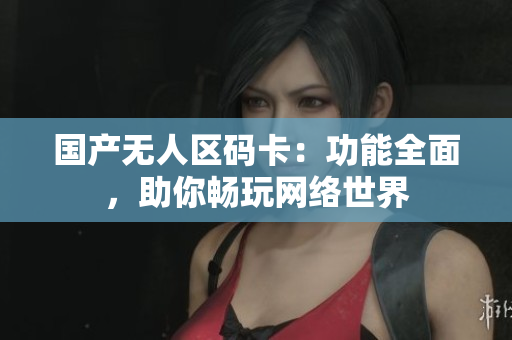 国产无人区码卡：功能全面，助你畅玩网络世界