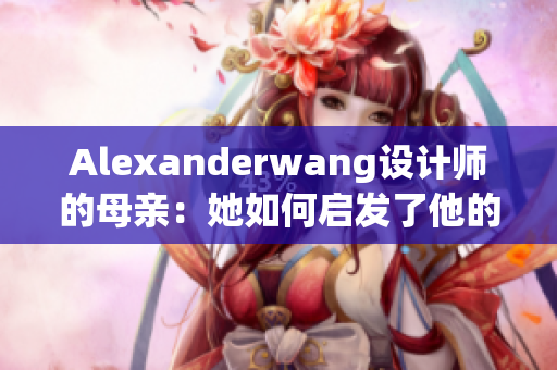 Alexanderwang设计师的母亲：她如何启发了他的职业生涯
