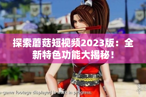 探索蘑菇短视频2023版：全新特色功能大揭秘！