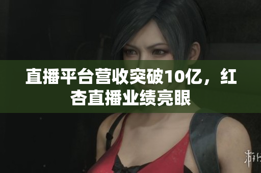 直播平台营收突破10亿，红杏直播业绩亮眼