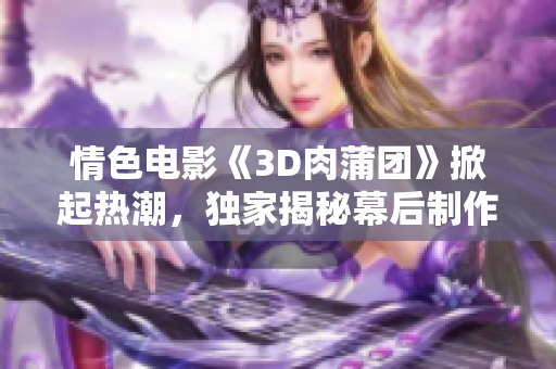 情色电影《3D肉蒲团》掀起热潮，独家揭秘幕后制作