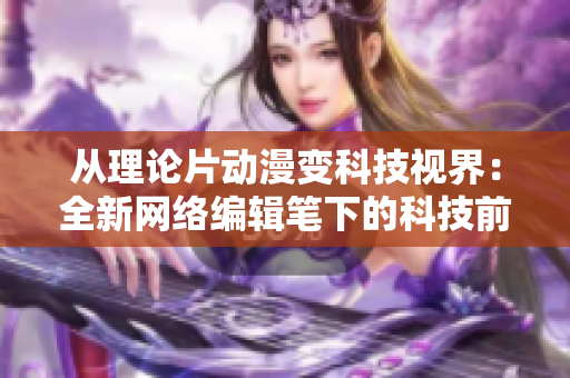从理论片动漫变科技视界：全新网络编辑笔下的科技前沿
