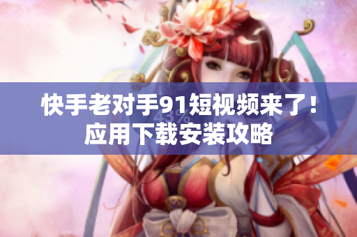 快手老对手91短视频来了！应用下载安装攻略