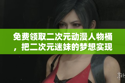 免费领取二次元动漫人物桶，把二次元迷妹的梦想实现！