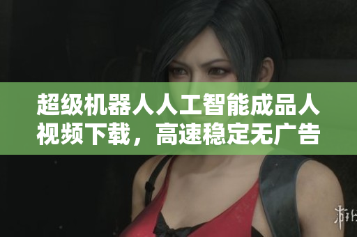 超级机器人人工智能成品人视频下载，高速稳定无广告