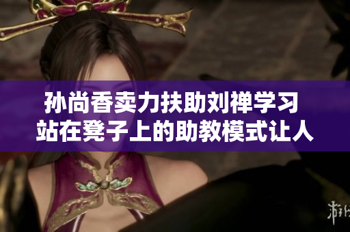 孙尚香卖力扶助刘禅学习 站在凳子上的助教模式让人惊艳