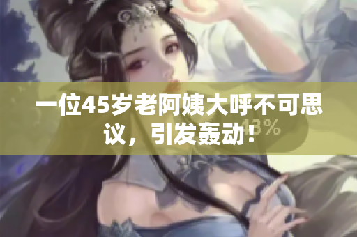 一位45岁老阿姨大呼不可思议，引发轰动！