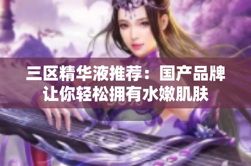 三区精华液推荐：国产品牌让你轻松拥有水嫩肌肤