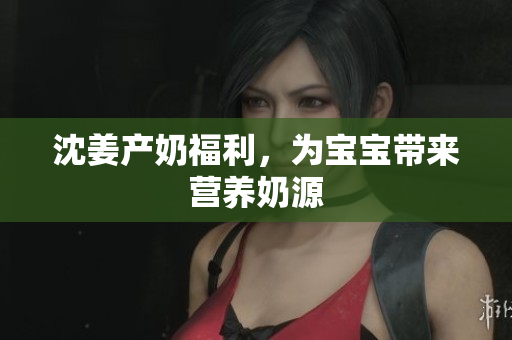 沈姜产奶福利，为宝宝带来营养奶源