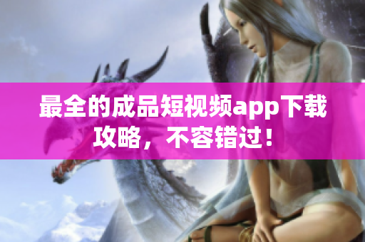 最全的成品短视频app下载攻略，不容错过！