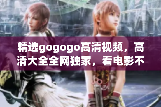 精选gogogo高清视频，高清大全全网独家，看电影不再模糊