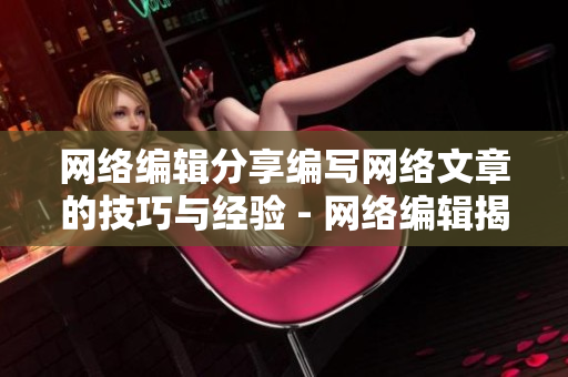 网络编辑分享编写网络文章的技巧与经验 - 网络编辑揭秘网络文章编写的秘诀