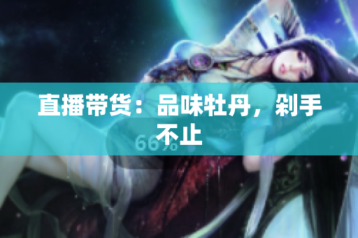 直播带货：品味牡丹，剁手不止