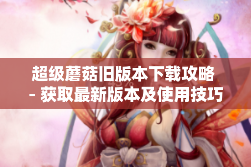 超级蘑菇旧版本下载攻略 - 获取最新版本及使用技巧