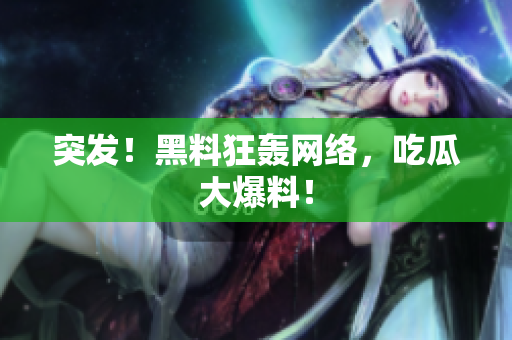 突发！黑料狂轰网络，吃瓜大爆料！