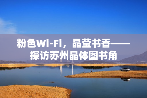 粉色Wi-Fi，晶莹书香——探访苏州晶体图书角