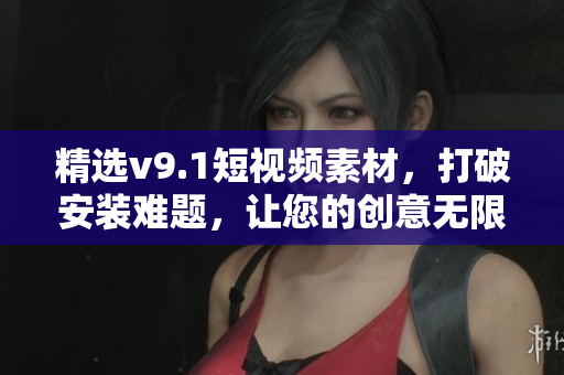 精选v9.1短视频素材，打破安装难题，让您的创意无限流畅