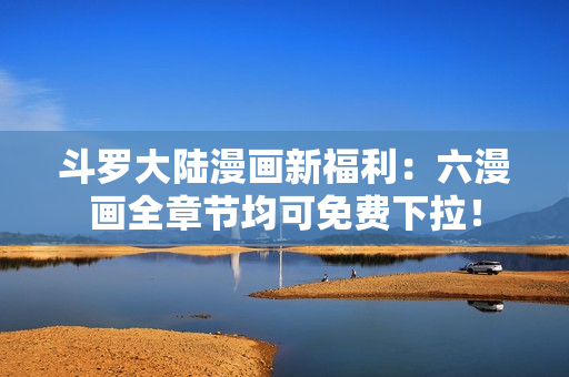 斗罗大陆漫画新福利：六漫画全章节均可免费下拉！