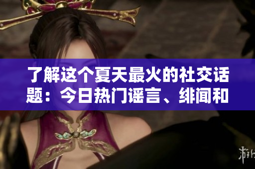 了解这个夏天最火的社交话题：今日热门谣言、绯闻和新闻