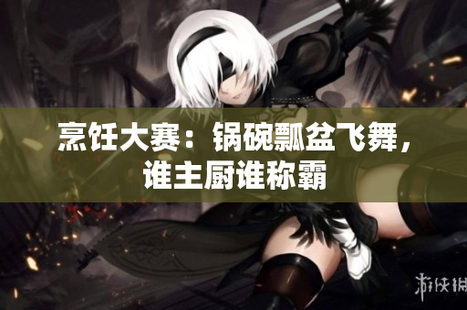烹饪大赛：锅碗瓢盆飞舞，谁主厨谁称霸