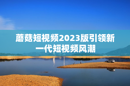 蘑菇短视频2023版引领新一代短视频风潮