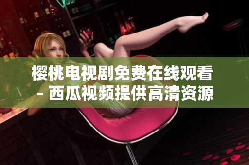 樱桃电视剧免费在线观看 - 西瓜视频提供高清资源