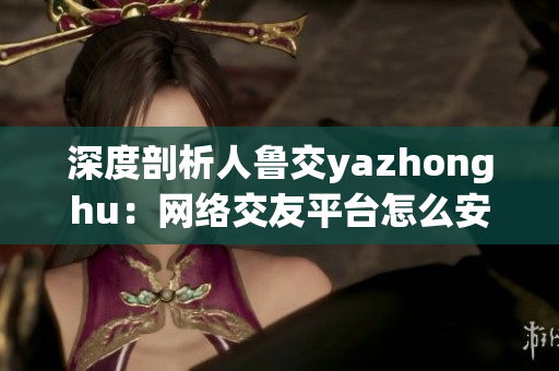 深度剖析人鲁交yazhonghu：网络交友平台怎么安全使用？