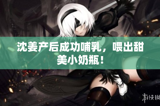 沈姜产后成功哺乳，喂出甜美小奶瓶！