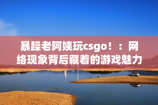 暴躁老阿姨玩csgo！：网络现象背后藏着的游戏魅力