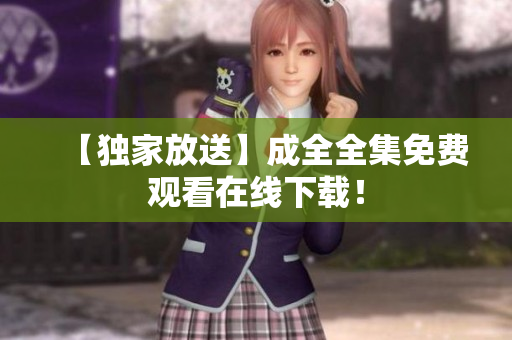 【独家放送】成全全集免费观看在线下载！