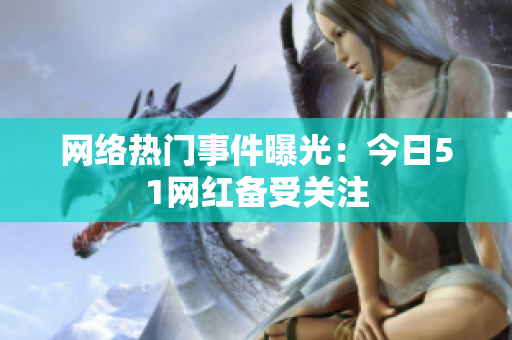 网络热门事件曝光：今日51网红备受关注