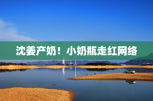 沈姜产奶！小奶瓶走红网络