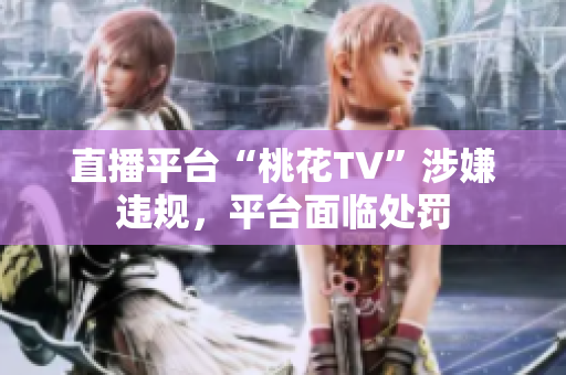 直播平台“桃花TV”涉嫌违规，平台面临处罚