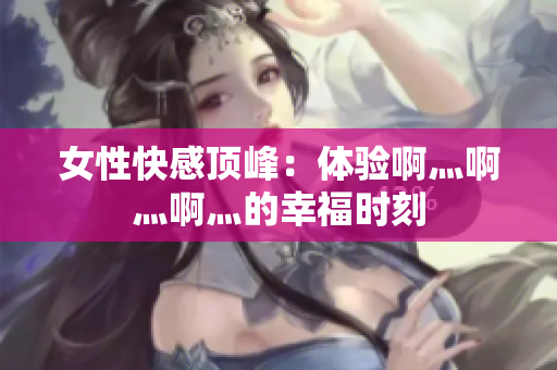 女性快感顶峰：体验啊灬啊灬啊灬的幸福时刻