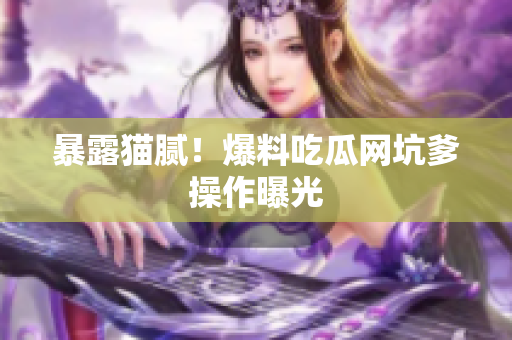 暴露猫腻！爆料吃瓜网坑爹操作曝光