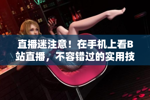 直播迷注意！在手机上看B站直播，不容错过的实用技巧！