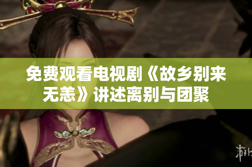 免费观看电视剧《故乡别来无恙》讲述离别与团聚