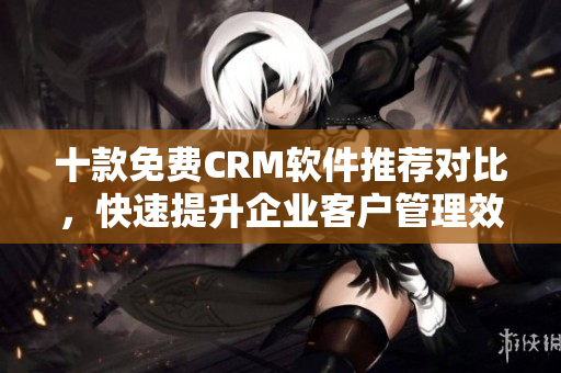 十款免费CRM软件推荐对比，快速提升企业客户管理效率