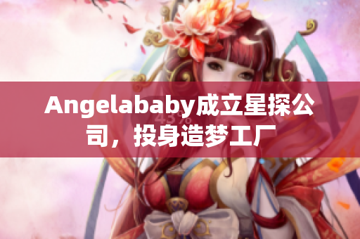 Angelababy成立星探公司，投身造梦工厂