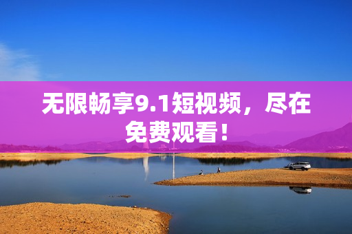 无限畅享9.1短视频，尽在免费观看！