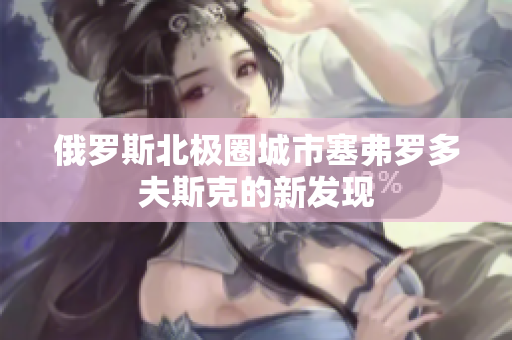 俄罗斯北极圈城市塞弗罗多夫斯克的新发现