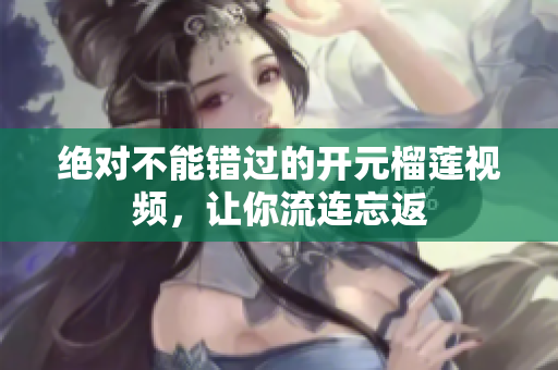 绝对不能错过的开元榴莲视频，让你流连忘返