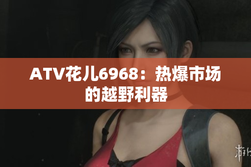 ATV花儿6968：热爆市场的越野利器